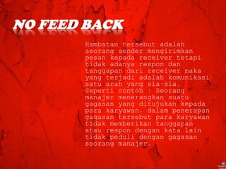 Hambatan tersebut adalah
seorang sender mengirimkan
pesan kepada receiver tetapi
tidak adanya respon dan
tanggapan dari receiver maka
yang terjadi adalah komunikasi
satu arah yang sia-sia.
Seperti contoh : Seorang
manajer menerangkan suatu
gagasan yang ditujukan kepada
para karyawan, dalam penerapan
gagasan tersebut para karyawan
tidak memberikan tanggapan
atau respon dengan kata lain
tidak peduli dengan gagasan
seorang manajer.
 