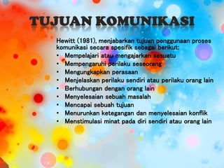 Hewitt (1981), menjabarkan tujuan penggunaan proses
komunikasi secara spesifik sebagai berikut:
• Mempelajari atau mengajarkan sesuatu
• Mempengaruhi perilaku seseorang
• Mengungkapkan perasaan
• Menjelaskan perilaku sendiri atau perilaku orang lain
• Berhubungan dengan orang lain
• Menyelesaian sebuah masalah
• Mencapai sebuah tujuan
• Menurunkan ketegangan dan menyelesaian konflik
• Menstimulasi minat pada diri sendiri atau orang lain
 