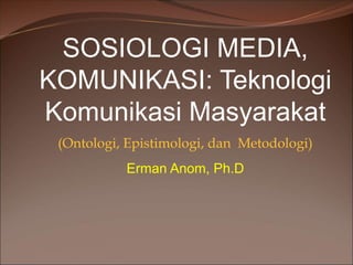 SOSIOLOGI MEDIA,
KOMUNIKASI: Teknologi
Komunikasi Masyarakat
(Ontologi, Epistimologi, dan Metodologi)
Erman Anom, Ph.D
 