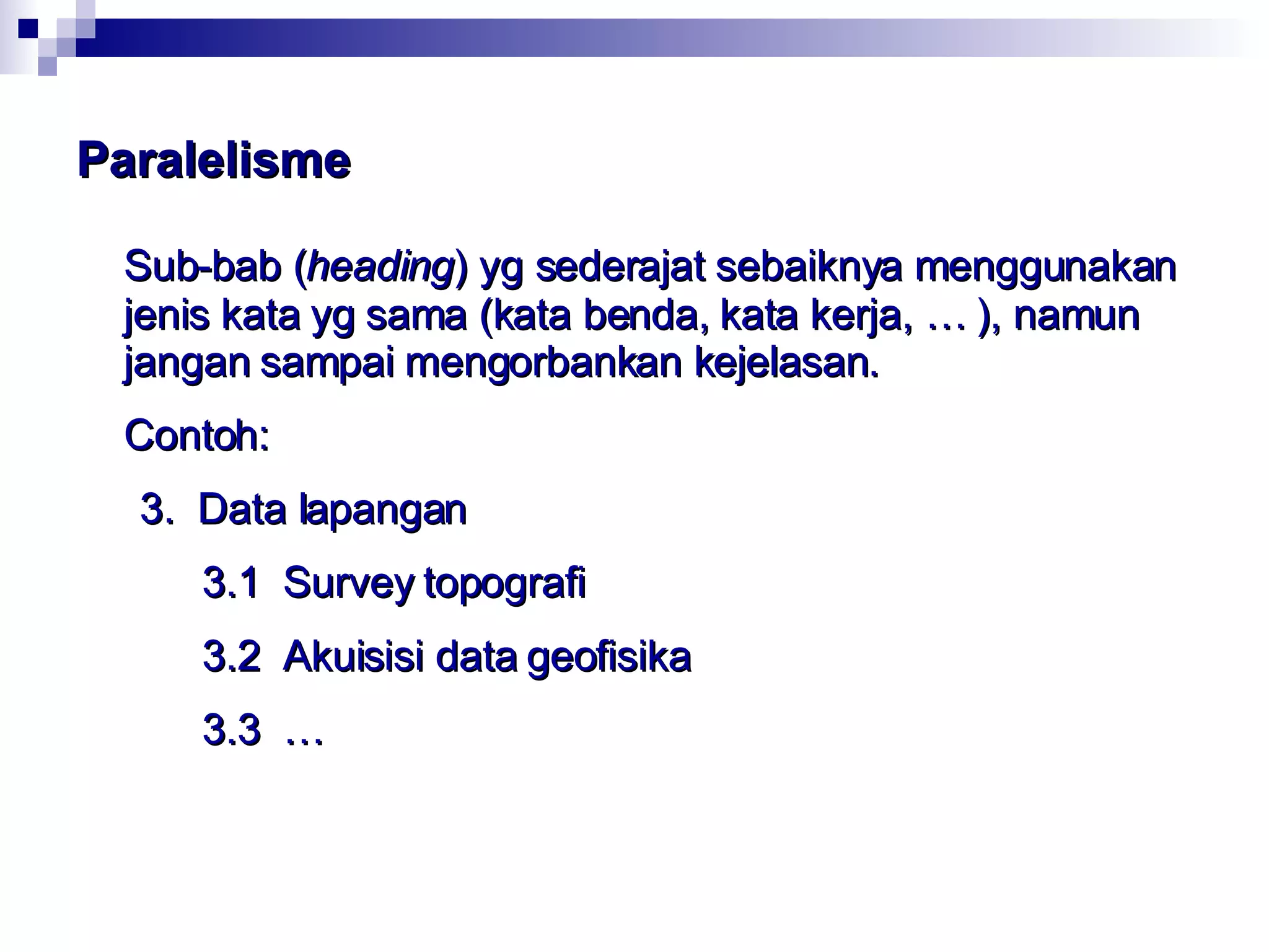 Paralelisme Sub-bab ( heading ) yg sederajat sebaiknya menggunakan jenis kata yg sama (kata benda, kata kerja, … ), namun jangan sampai mengorbankan kejelasan. Contoh: 3.  Data lapangan   3.1  Survey topografi   3.2  Akuisisi data geofisika   3.3  … 