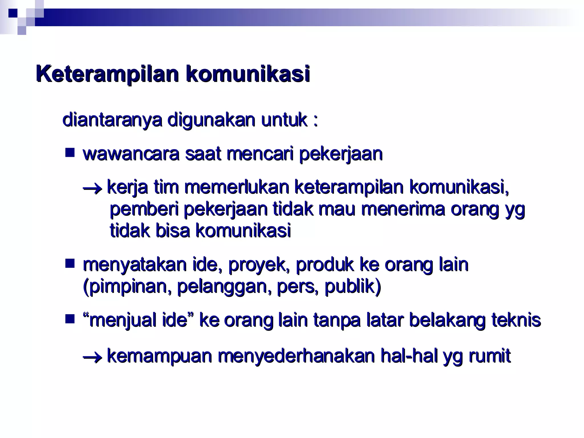 Keterampilan komunikasi   diantaranya digunakan untuk : wawancara saat mencari pekerjaan    kerja tim memerlukan keterampilan komunikasi,    pemberi pekerjaan tidak mau menerima orang yg    tidak bisa komunikasi menyatakan ide, proyek, produk ke orang lain  (pimpinan, pelanggan, pers, publik) “ menjual ide” ke orang lain tanpa latar belakang teknis    kemampuan menyederhanakan hal-hal yg rumit 