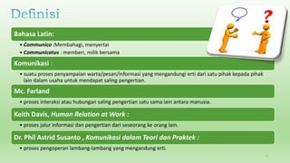 Bahasa Latin:
• Communico :Membahagi, menyertai
• Communicatus : memberi, milik bersama
Komunikasi :
• suatu proses penyampaian warta/pesan/informasi yang mengandungi erti dari satu pihak kepada pihak
lain dalam usaha untuk mendapat saling pengertian.
Mc. Farland
• proses interaksi atau hubungan saling pengertian satu sama lain antara manusia.
Keith Davis, Human Relation at Work :
• proses jalur informasi dan pengertian dari seseorang ke orang lain.
Dr. Phil Astrid Susanto , Komunikasi dalam Teori dan Praktek :
• proses pengoperan lambang-lambang yang mengandung erti.
2
 