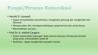 • Harold D. Lasswell
• Dapat memanfaatkan persekitaran, mengetahui peluang dan menghindar dari
bencana
• Menyesuaikan diri, mendapat kehidupan yang harmoni dan aman damai
• Memindahkan warisan;
• Prof Dr. H. Hafied Cangara
• Sosial: meneruskan hubungan baik sesama manusia, mempunyai kenalan
yang ramai, memudahkan rezeki dll
• Kesihatan : dapat menghindari penyakit mental
5
 