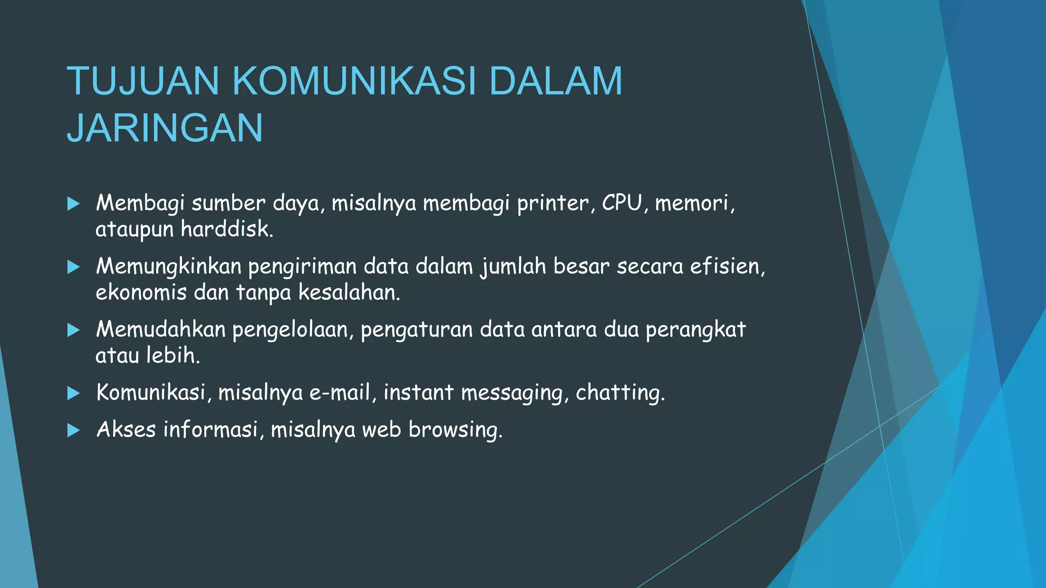 TUJUAN KOMUNIKASI DALAM
JARINGAN
 Membagi sumber daya, misalnya membagi printer, CPU, memori,
ataupun harddisk.
 Memungkinkan pengiriman data dalam jumlah besar secara efisien,
ekonomis dan tanpa kesalahan.
 Memudahkan pengelolaan, pengaturan data antara dua perangkat
atau lebih.
 Komunikasi, misalnya e-mail, instant messaging, chatting.
 Akses informasi, misalnya web browsing.
 