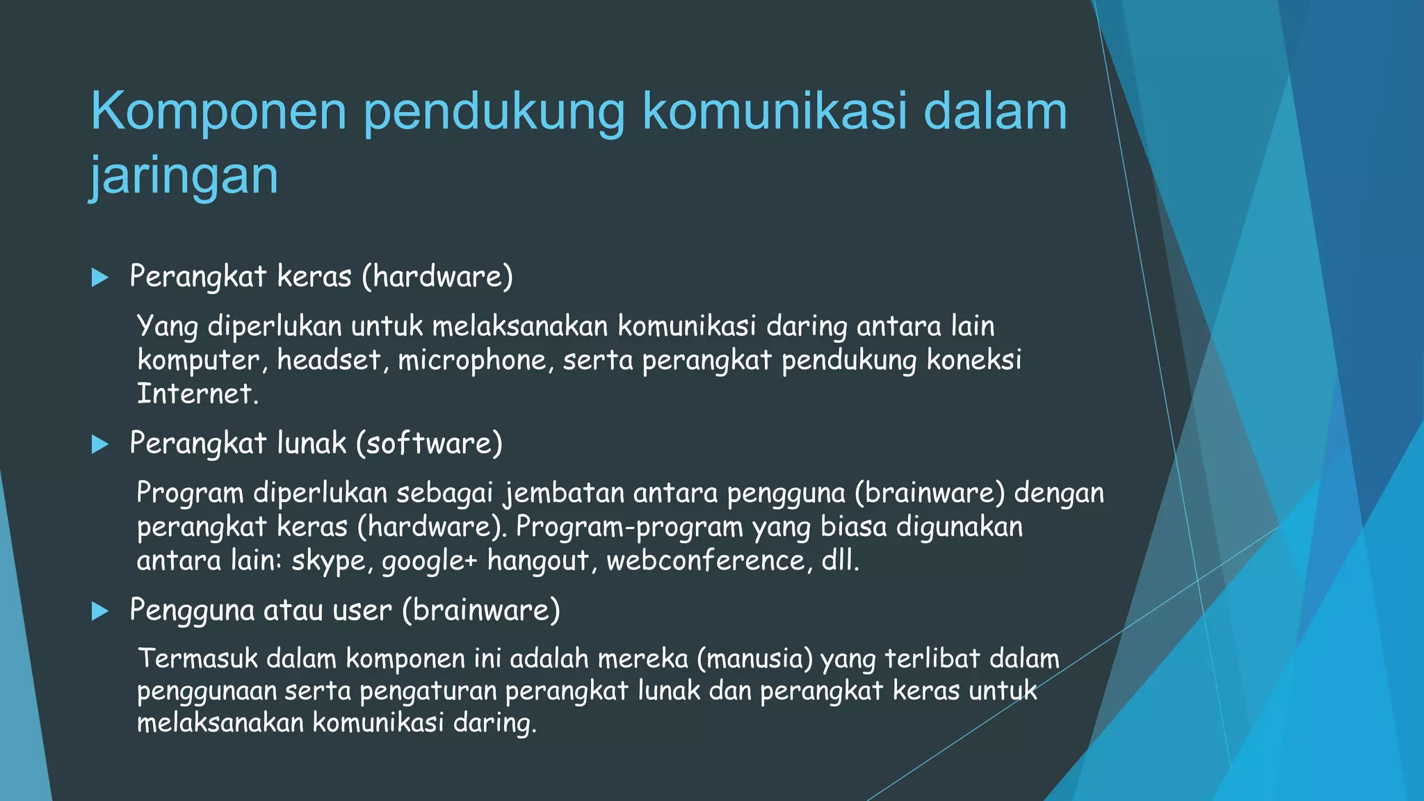 Komponen pendukung komunikasi dalam
jaringan
 Perangkat keras (hardware)
Yang diperlukan untuk melaksanakan komunikasi daring antara lain
komputer, headset, microphone, serta perangkat pendukung koneksi
Internet.
 Perangkat lunak (software)
Program diperlukan sebagai jembatan antara pengguna (brainware) dengan
perangkat keras (hardware). Program-program yang biasa digunakan
antara lain: skype, google+ hangout, webconference, dll.
 Pengguna atau user (brainware)
Termasuk dalam komponen ini adalah mereka (manusia) yang terlibat dalam
penggunaan serta pengaturan perangkat lunak dan perangkat keras untuk
melaksanakan komunikasi daring.
 