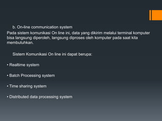 b. On-line communication system
Pada sistem komunikasi On line ini, data yang dikirim melalui terminal komputer
bisa langsung diperoleh, langsung diproses oleh komputer pada saat kita
membutuhkan.
Sistem Komunikasi On line ini dapat berupa:
• Realtime system
• Batch Processing system
• Time sharing system
• Distributed data processing system
 