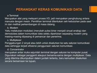 PERANGKAT KERAS KOMUNIKASI DATA
a Terminal
Merupakan alat yang melayani proses I/O, jadi merupakan penghubung antara
manusia dengan mesin. Pemilihan terminal ditentukan oeh kebutuhan pada saat
ini dan melihat perkembangan di masa datang.
b. Modem
Yaitu melakukan modulasi (merubah pulsa biner menjadi sinyal analog) dan
demodulasi.dalam komunikasi data selalu diperlukan sepasang modem yang
masing-masing dipasang di pemancar dan penerima.
c. Multiplexer
Penggabungan 2 sinyal atau lebih untuk disalurkan ke satu saluran komunikasi
data sehingga terjadi efisiensi penggunaan saluran komunikasi.
d. Concentrator
merupakan antar muka sejumlah terminal dengan saluran ke komputer pusat.
Digunakan sebagai pengganti ataupun bersama-sama dengan multiplexer. Data
yang diterima dikumpulkan dalam jumlah tertentu, baru kemudian disalurkan
secara bersamaan ke tujuan.
 