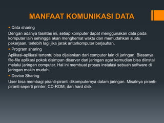 MANFAAT KOMUNIKASI DATA
 Data sharing
Dengan adanya fasilitas ini, setiap komputer dapat menggunakan data pada
komputer lain sehingga akan menghemat waktu dan memudahkan suatu
pekerjaan, terlebih lagi jika jarak antarkomputer berjauhan.
 Program sharing
Aplikasi-aplikasi tertentu bisa dijalankan dari computer lain di jaringan. Biasanya
file-file aplikasi pokok disimpan diserver dari jaringan agar kemudian bisa diinstal
melalui jaringan computer. Hal ini membuat proses instalasi sebuah software di
jaringan makin mudah.
 Device Sharing
User bisa membagi piranti-piranti dikomputernya dalam jaringan. Misalnya piranti-
piranti seperti printer, CD-ROM, dan hard disk.
 