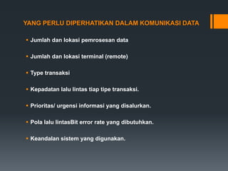 YANG PERLU DIPERHATIKAN DALAM KOMUNIKASI DATA
 Jumlah dan lokasi pemrosesan data
 Jumlah dan lokasi terminal (remote)
 Type transaksi
 Kepadatan lalu lintas tiap tipe transaksi.
 Prioritas/ urgensi informasi yang disalurkan.
 Pola lalu lintasBit error rate yang dibutuhkan.
 Keandalan sistem yang digunakan.
 