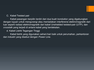 C. Kabel Twisted pair
Kabel pasangan berpilin terdiri dari dua buah konduktor yang digabungkan
dengan tujuan untuk mengurangi atau meniadakan interferensi elektromagnetik dari
luar seperti radiasi elektromagnetik dari kabel Unshielded twisted-pair (UTP), dan
crosstalk yang terjadi di antara kabel yang berdekatan.
d. Kabel Listrik Tegangan Tinggi
Kabel listrik yang digunakan sehari-hari baik untuk perumahan, perkantoran
dan industri yang disebut dengan Power Line.
 