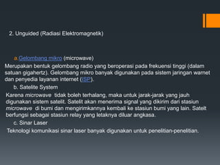2. Unguided (Radiasi Elektromagnetik)
a.Gelombang mikro (microwave)
Merupakan bentuk gelombang radio yang beroperasi pada frekuensi tinggi (dalam
satuan gigahertz). Gelombang mikro banyak digunakan pada sistem jaringan warnet
dan penyedia layanan internet (ISP).
b. Satelite System
Karena microwave tidak boleh terhalang, maka untuk jarak-jarak yang jauh
digunakan sistem satelit. Satelit akan menerima signal yang dikirim dari stasiun
microwave di bumi dan mengirimkannya kembali ke stasiun bumi yang lain. Satelt
berfungsi sebagai stasiun relay yang letaknya diluar angkasa.
c. Sinar Laser
Teknologi komunikasi sinar laser banyak digunakan untuk penelitian-penelitian.
 
