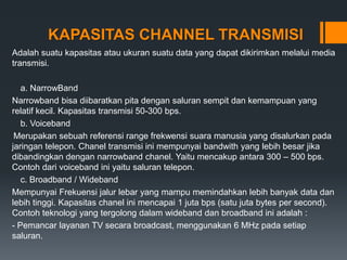 KAPASITAS CHANNEL TRANSMISI
Adalah suatu kapasitas atau ukuran suatu data yang dapat dikirimkan melalui media
transmisi.
a. NarrowBand
Narrowband bisa diibaratkan pita dengan saluran sempit dan kemampuan yang
relatif kecil. Kapasitas transmisi 50-300 bps.
b. Voiceband
Merupakan sebuah referensi range frekwensi suara manusia yang disalurkan pada
jaringan telepon. Chanel transmisi ini mempunyai bandwith yang lebih besar jika
dibandingkan dengan narrowband chanel. Yaitu mencakup antara 300 – 500 bps.
Contoh dari voiceband ini yaitu saluran telepon.
c. Broadband / Wideband
Mempunyai Frekuensi jalur lebar yang mampu memindahkan lebih banyak data dan
lebih tinggi. Kapasitas chanel ini mencapai 1 juta bps (satu juta bytes per second).
Contoh teknologi yang tergolong dalam wideband dan broadband ini adalah :
- Pemancar layanan TV secara broadcast, menggunakan 6 MHz pada setiap
saluran.
 