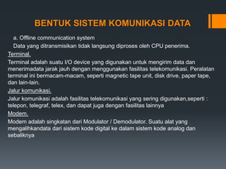 BENTUK SISTEM KOMUNIKASI DATA
a. Offline communication system
Data yang ditransmisikan tidak langsung diproses oleh CPU penerima.
Terminal.
Terminal adalah suatu I/O device yang digunakan untuk mengirim data dan
menerimadata jarak jauh dengan menggunakan fasilitas telekomunikasi. Peralatan
terminal ini bermacam-macam, seperti magnetic tape unit, disk drive, paper tape,
dan lain-lain.
Jalur komunikasi.
Jalur komunikasi adalah fasilitas telekomunikasi yang sering digunakan,seperti :
telepon, telegraf, telex, dan dapat juga dengan fasilitas lainnya
Modem.
Modem adalah singkatan dari Modulator / Demodulator. Suatu alat yang
mengalihkandata dari sistem kode digital ke dalam sistem kode analog dan
sebaliknya
 