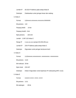Jumlah IP : 65.532 IP Address pada setiap Kelas B
Deskripsi : Dialokasikan untuk jaringan besar dan sedang
3. Kelas C
Format : 110nnnnn.nnnnnnnn.nnnnnnnn.hhhhhhhh
Bit pertama : 110
Panjang NetID : 24 bit
Panjang HostID : 8 bit
Byte pertama : 192-223
Jumlah : 2.097.152 Kelas C
Range IP : 1.xxx.xxx.xxx sampai 223.255.255.xxx
Jumlah IP : 254 IP Address pada setiap Kelas C
Deskripsi : Digunakan untuk jaringan berukuran kecil
4. Kelas D
Format : 1110mmmm.mmmmmmm. mmmmmmm. mmmmmmm
Bit pertama : 1110
Bit multicast : 28 bit
Byte inisial : 224-247
Deskripsi : Kelas D digunakan untuk keperluan IP multicasting (RFC 1112)
5. Kelas E
Format : 1111rrrr.rrrrrrrr. rrrrrrrr. rrrrrrrr
Bit pertama : 1111
Bit cadangan : 28 bit
 