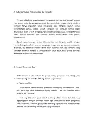 A. Hubungan Antara Telekomunikasi dan Komputer
Di zaman globalisasi seperti sekarang, penggunaan komputer telah menjadi sesuatu
yang umum. Mulai dari penggunaan untuk bermain, belajar, hingga bekerja. Awalnya
komputer hanya digunakan untuk menghitung atau mengetik. Namun seiring
perkembangan zaman, antara sebuah komputer dan komputer lainnya dapat
dihubungkan dalam sebuah jaringan guna mengoptimalkan pekerjaan. Perpindahan data
antara sebuah komputer dan komputer lainnya membutuhkan suatu proses
telekomunikasi.
Contoh nyata hubungan antara telekomunikasi dan komputer adalah jaringan
internet. Data pada sebuah komputer yang dapat berupa teks, gambar, suara, atau data
dikodekan, lalu dikirimkan melalui sebuah media transmisi (fisik atau nonfisik), yang
kemudian dikodekan kembali di komputer tujuan untuk diolah. Pada proses transmisi
data tersebutlah telekomunikasi bekerja.
B. Jaringan Komunikasi Data
Pada komunikasi data, terdapat dua jenis switching (penjaluran komunikasi), yaitu
packet switching dan circuit switching. Berikut penjelasannya.
1. Packet switching
Pada metode packet switching, paket atau pesan yang berbeda konten, jenis,
atau strukturnya dapat melewati jalur yang berbeda. Tidak ada deadtime antara
pengirim dan penerima.
Hal yang ditekankan pada packet switching adalah ukuran dari data yang
dipecah-pecah menjadi beberapa bagian agar memudahkan dalam pengiriman
suatu paket data. Selain itu, pada packet switching dapat dilakukan proses konversi
datarate. Packet switching efisien dalam delay transmision.
 