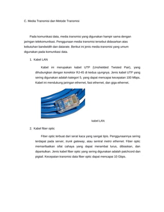 C. Media Transmisi dan Metode Transmisi
Pada komunikasi data, media transmisi yang digunakan hampir sama dengan
jaringan telekomunikasi. Penggunaan media transmisi tersebut didasarkan atas
kebutuhan bandwidth dan datarate. Berikut ini jenis media transmisi yang umum
digunakan pada komunikasi data.
1. Kabel LAN
Kabel ini merupakan kabel UTP (Unshielded Twisted Pair), yang
dihubungkan dengan konektor RJ-45 di kedua ujungnya. Jenis kabel UTP yang
sering digunakan adalah kategori 5, yang dapat mencapai kecepatan 100 Mbps.
Kabel ini mendukung jaringan ethernet, fast ethernet, dan giga ethernet.
kabel LAN
2. Kabel fiber optic
Fiber optic terbuat dari serat kaca yang sangat tipis. Penggunaannya sering
terdapat pada server, trunk gateway, atau sentral metro ethernet. Fiber optic
memanfaatkan sifat cahaya yang dapat merambat lurus, dibiaskan, dan
dipantulkan. Jenis kabel fiber optic yang sering digunakan adalah patchcord dan
pigtail. Kecepatan transmisi data fiber optic dapat mencapai 10 Gbps.
 