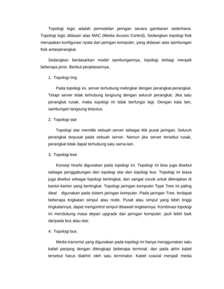 Topologi logic adalah pemodelan jaringan secara gambaran sederhana.
Topologi logic didasari atas MAC (Media Access Control). Sedangkan topologi fisik
merupakan konfigurasi nyata dari jaringan komputer, yang didasari atas sambungan
fisik antarperangkat.
Sedangkan berdasarkan model sambungannya, topologi terbagi menjadi
beberapa jenis. Berikut penjelasannya.
1. Topologi ring
Pada topologi ini, server terhubung melingkar dengan perangkat-perangkat.
Tetapi server tidak terhubung langsung dengan seluruh perangkat. Jika satu
perangkat rusak, maka topologi ini tidak berfungsi lagi. Dengan kata lain,
sambungan langsung terputus.
2. Topologi star
Topologi star memiliki sebuah server sebagai titik pusat jaringan. Seluruh
perangkat terpusat pada sebuah server. Namun jika server tersebut rusak,
perangkat tidak dapat terhubung satu sama lain.
3. Topologi tree
Konsep hirarki digunakan pada topologi ini. Topologi ini bisa juga disebut
sebagai penggabungan dari topologi star dan topologi bus. Topologi ini biasa
juga disebut sebagai topologi bertingkat, dan sangat cocok untuk diterapkan di
kantor-kantor yang bertingkat. Topologi jaringan komputer Type Tree ini paling
ideal digunakan pada sistem jaringan komputer. Pada jaringan Tree, terdapat
beberapa tingkatan simpul atau node. Pusat atau simpul yang lebih tinggi
tingkatannya, dapat mengontrol simpul dibawah tingktannya. Kombinasi topologi
ini mendukung masa depan upgrade dari jaringan komputer, jauh lebih baik
daripada bus atau star.
4. Topologi bus
Media transmisi yang digunakan pada topologi ini hanya menggunakan satu
kabel panjang dengan dilengkapi beberapa terminal, dan pada akhir kabel
tersebut harus diakhiri oleh satu terminator. Kabel coaxial menjadi media
 