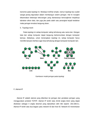 transmisi pada topologi ini. Meskipun terlihat simple, namun topologi bus sudah
sangat jarang digunakan dalam membangun sistem jaringan. Hal ini mungkin
dikarenakan beberapa kekurangan yang diantaranya kemungkinan terjadinya
tabrakan aliran data, dan juga jika pada salah satu perangkat terjadi keslahan
maka jaringan tersebut langsung down.
5. Topologi mesh
Pada topologi ini setiap komputer saling terhubung satu sama lain. Dengan
kata lain setiap komputer dapat langsung berkomunikasi dengan komputer
lainnya. Akibatnya, untuk menerapkan topologi ini, setiap komputer harus
memiliki banyak interface agar bisa terhubung dengan komputer-komputer lain.
Gambaran model jaringan pada topologi
F. Alamat IP
Alamat IP adalah alamat yang diberikan ke jaringan dan peralatan jaringan yang
menggunakan protokol TCP/IP. Alamat IP terdiri atas 32-bit angka biner yang dapat
dituliskan sebagai 4 angka desimal yang dipisahkan oleh titik seperti: 192.168.0.1.
Alamat IP terdiri atas dua bagian yaitu network ID dan host ID. Network ID menentukan
 