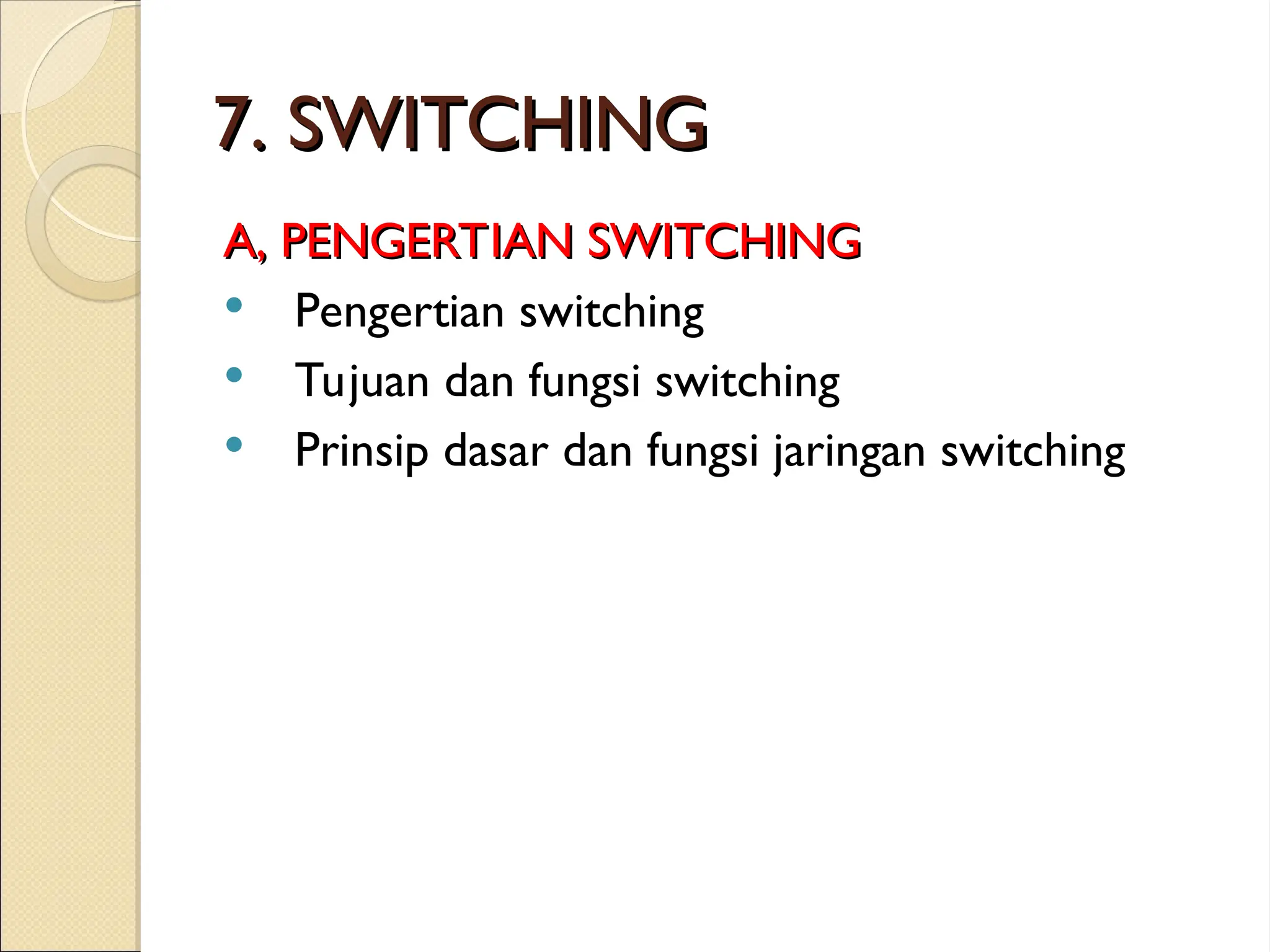 7. SWITCHING
7. SWITCHING
A, PENGERTIAN SWITCHING
A, PENGERTIAN SWITCHING
 Pengertian switching
 Tujuan dan fungsi switching
 Prinsip dasar dan fungsi jaringan switching
 