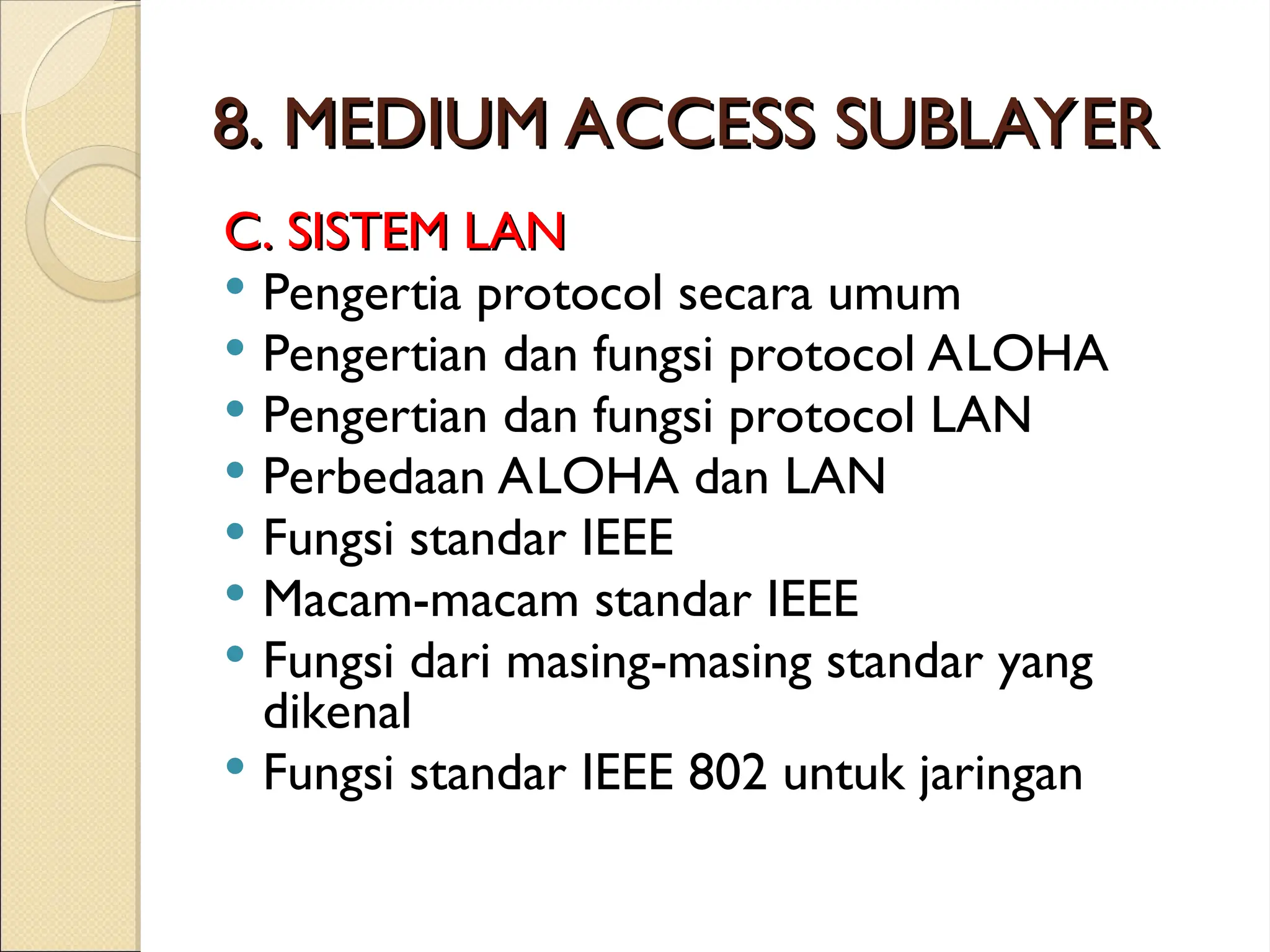 8. MEDIUM ACCESS SUBLAYER
8. MEDIUM ACCESS SUBLAYER
C. SISTEM LAN
C. SISTEM LAN
 Pengertia protocol secara umum
 Pengertian dan fungsi protocol ALOHA
 Pengertian dan fungsi protocol LAN
 Perbedaan ALOHA dan LAN
 Fungsi standar IEEE
 Macam-macam standar IEEE
 Fungsi dari masing-masing standar yang
dikenal
 Fungsi standar IEEE 802 untuk jaringan
 