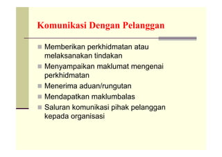 Komunikasi Dengan Pelanggan

 Memberikan perkhidmatan atau
    melaksanakan tindakan
   Menyampaikan maklumat mengenai
    perkhidmatan
   Menerima aduan/rungutan
   Mendapatkan maklumbalas
   Saluran komunikasi pihak pelanggan
    kepada organisasi
 