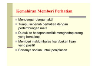 Kemahiran Memberi Perhatian
 Mendengar dengan aktif
 Tumpu sepenuh perhatian dengan
  pertembungan mata
 Duduk ke hadapan sedikit menghadap orang
  yang bercakap
 Memberi maklumbalas lisan/bukan lisan
  yang positif
 Bertanya soalan untuk penjelasan
 