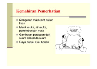 Kemahiran Pemerhatian

 Mengesan maklumat bukan
  lisan
 Mimik muka, air muka,
  pertembungan mata
 Gambaran perasaan dari
  suara dan nada suara
 Gaya duduk atau berdiri
 