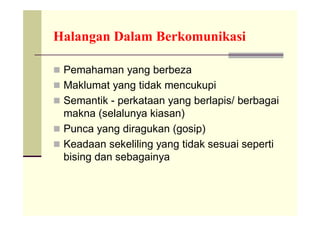 Halangan Dalam Berkomunikasi

 Pemahaman yang berbeza
 Maklumat yang tidak mencukupi
 Semantik - perkataan yang berlapis/ berbagai
  makna (selalunya kiasan)
 Punca yang diragukan (gosip)
 Keadaan sekeliling yang tidak sesuai seperti
  bising dan sebagainya
 