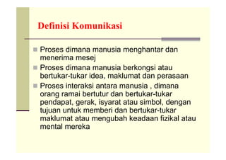 Definisi Komunikasi

 Proses dimana manusia menghantar dan
  menerima mesej
 Proses dimana manusia berkongsi atau
  bertukar-tukar idea, maklumat dan perasaan
 Proses interaksi antara manusia , dimana
  orang ramai bertutur dan bertukar-tukar
  pendapat, gerak, isyarat atau simbol, dengan
  tujuan untuk memberi dan bertukar-tukar
  maklumat atau mengubah keadaan fizikal atau
  mental mereka
 