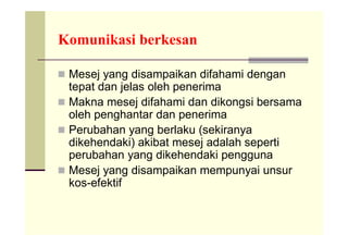 Komunikasi berkesan

 Mesej yang disampaikan difahami dengan
  tepat dan jelas oleh penerima
 Makna mesej difahami dan dikongsi bersama
  oleh penghantar dan penerima
 Perubahan yang berlaku (sekiranya
  dikehendaki) akibat mesej adalah seperti
  perubahan yang dikehendaki pengguna
 Mesej yang disampaikan mempunyai unsur
  kos-efektif
 
