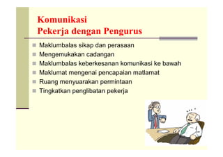 Komunikasi
 Pekerja dengan Pengurus
 Maklumbalas sikap dan perasaan
 Mengemukakan cadangan
 Maklumbalas keberkesanan komunikasi ke bawah
 Maklumat mengenai pencapaian matlamat
 Ruang menyuarakan permintaan
 Tingkatkan penglibatan pekerja
 