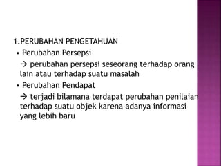 1.PERUBAHAN PENGETAHUAN 
• Perubahan Persepsi 
 perubahan persepsi seseorang terhadap orang 
lain atau terhadap suatu masalah 
• Perubahan Pendapat 
 terjadi bilamana terdapat perubahan penilaian 
terhadap suatu objek karena adanya informasi 
yang lebih baru 
 