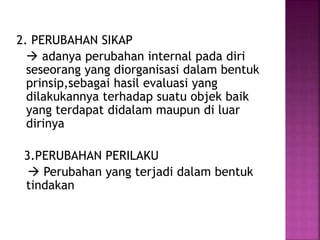 2. PERUBAHAN SIKAP 
 adanya perubahan internal pada diri 
seseorang yang diorganisasi dalam bentuk 
prinsip,sebagai hasil evaluasi yang 
dilakukannya terhadap suatu objek baik 
yang terdapat didalam maupun di luar 
dirinya 
3.PERUBAHAN PERILAKU 
 Perubahan yang terjadi dalam bentuk 
tindakan 
 
