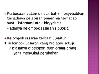 Perbedaan dalam umpan balik menyebabkan 
terjadinya pelapisan penerima terhadap 
suatu informasi atau ide,yakni: 
- adanya kelompok sasaran ( public) 
Kelompok sasaran terbagi 3,yaitu: 
1.Kelompok Sasaran yang Pro atau setuju 
 biasanya dipelopori oleh orang-orang 
yang menyukai perubahan 
 