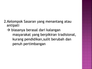 2.Kelompok Sasaran yang menantang atau 
antipati 
 biasanya berasal dari kalangan 
masyarakat yang berpikiran tradisional, 
kurang pendidikan,sulit berubah dan 
penuh pertimbangan 
 