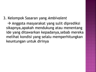 3. Kelompok Sasaran yang Ambivalent 
 Anggota masyarakat yang sulit diprediksi 
sikapnya,apakah mendukung atau menentang 
ide yang ditawarkan kepadanya,sebab mereka 
melihat kondisi yang selalu memperhitungkan 
keuntungan untuk dirinya 
 