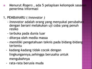  Menurut Rogers , ada 5 pelapisan kelompok sasaran 
penerima informasi 
1. PEMBAHARU ( Innovator ) 
- Innovator adalah orang yang menyukai perubahan 
dengan berani melakukan uji coba yang penuh 
resiko 
- terbuka pada dunia luar 
- diterpa oleh media massa 
- memiliki pengetahuan teknis pada bidang-bidang 
tertentu 
- kadang-kadang tidak cocok dengan 
lingkungannya,sehingga berusaha untuk 
mengubahnya 
- rata-rata berusia muda 
 