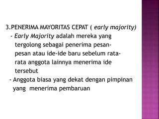 3.PENERIMA MAYORITAS CEPAT ( early majority) 
- Early Majority adalah mereka yang 
tergolong sebagai penerima pesan-pesan 
atau ide-ide baru sebelum rata-rata 
anggota lainnya menerima ide 
tersebut 
- Anggota biasa yang dekat dengan pimpinan 
yang menerima pembaruan 
 