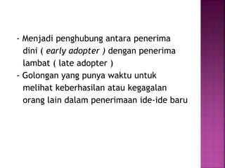 - Menjadi penghubung antara penerima 
dini ( early adopter ) dengan penerima 
lambat ( late adopter ) 
- Golongan yang punya waktu untuk 
melihat keberhasilan atau kegagalan 
orang lain dalam penerimaan ide-ide baru 
 