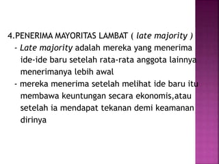 4.PENERIMA MAYORITAS LAMBAT ( late majority ) 
- Late majority adalah mereka yang menerima 
ide-ide baru setelah rata-rata anggota lainnya 
menerimanya lebih awal 
- mereka menerima setelah melihat ide baru itu 
membawa keuntungan secara ekonomis,atau 
setelah ia mendapat tekanan demi keamanan 
dirinya 
 