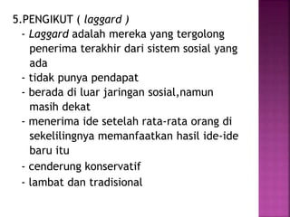5.PENGIKUT ( laggard ) 
- Laggard adalah mereka yang tergolong 
penerima terakhir dari sistem sosial yang 
ada 
- tidak punya pendapat 
- berada di luar jaringan sosial,namun 
masih dekat 
- menerima ide setelah rata-rata orang di 
sekelilingnya memanfaatkan hasil ide-ide 
baru itu 
- cenderung konservatif 
- lambat dan tradisional 
 