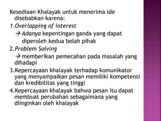 Kesediaan Khalayak untuk menerima ide 
disebabkan karena: 
1.Overlapping of interest 
 Adanya kepentingan ganda yang dapat 
diperoleh kedua belah pihak 
2.Problem Solving 
 memberikan pemecahan pada masalah yang 
dihadapi 
3.Kepercayaan khalayak terhadap komunikator 
yang menyampaikan pesan memiliki kompetensi 
dan kredibilitas yang tinggi 
4.Kepercayaan khalayak bahwa pesan itu dapat 
membuat perubahan sebagaimana yang 
diinginkan oleh khalayak 
 