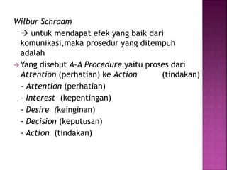 Wilbur Schraam 
 untuk mendapat efek yang baik dari 
komunikasi,maka prosedur yang ditempuh 
adalah 
Yang disebut A-A Procedure yaitu proses dari 
Attention (perhatian) ke Action (tindakan) 
- Attention (perhatian) 
- Interest (kepentingan) 
- Desire (keinginan) 
- Decision (keputusan) 
- Action (tindakan) 
 