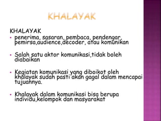 KHALAYAK 
 penerima, sasaran, pembaca, pendengar, 
pemirsa,audience,decoder, atau komunikan 
 Salah satu aktor komunikasi,tidak boleh 
diabaikan 
 Kegiatan komunikasi yang diboikot oleh 
khalayak sudah pasti akan gagal dalam mencapai 
tujuannya. 
 Khalayak dalam komunikasi bisa berupa 
individu,kelompok dan masyarakat 
 