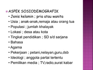 ASPEK SOSIODEMOGRAFIK 
• Jenis kelamin ; pria atau wanita 
• Usia ; anak-anak,remaja atau orang tua 
• Populasi ; jumlah khalayak 
• Lokasi ; desa atau kota 
• Tingkat pendidikan ; SD s/d sarjana 
• Bahasa 
• Agama 
• Pekerjaan ; petani,nelayan,guru,dsb 
• Ideologi ; anggota partai tertentu 
• Pemilikan media ; TV,radio,surat kabar 
 