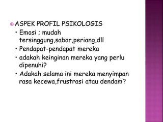 ASPEK PROFIL PSIKOLOGIS 
• Emosi ; mudah 
tersinggung,sabar,periang,dll 
• Pendapat-pendapat mereka 
• adakah keinginan mereka yang perlu 
dipenuhi? 
• Adakah selama ini mereka menyimpan 
rasa kecewa,frustrasi atau dendam? 
 