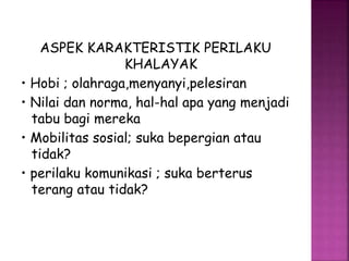 ASPEK KARAKTERISTIK PERILAKU 
KHALAYAK 
• Hobi ; olahraga,menyanyi,pelesiran 
• Nilai dan norma, hal-hal apa yang menjadi 
tabu bagi mereka 
• Mobilitas sosial; suka bepergian atau 
tidak? 
• perilaku komunikasi ; suka berterus 
terang atau tidak? 
 