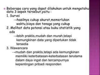  Beberapa cara yang dapat dilakukan untuk mengetahui 
data 3 aspek tersebut,yaitu : 
1. Survei 
→hasilnya cukup akurat,memerlukan 
waktu,biaya dan tenaga yang cukup 
2. Melihat data potensi atau buku statistik yang 
ada 
→lebih praktis,mudah dan murah,tetapi 
kemungkinan data yang diperlukan tidak 
tersedia 
3. Wawancara 
→mudah dan praktis,tetapi ada kemungkinan 
memiliki keterbatasan-keterbatasan terutama 
dalam daya ingat dan tercampurnya 
kepentingan pribadi responden 
 