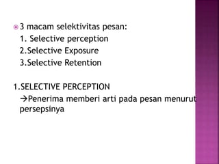  3 macam selektivitas pesan: 
1. Selective perception 
2.Selective Exposure 
3.Selective Retention 
1.SELECTIVE PERCEPTION 
Penerima memberi arti pada pesan menurut 
persepsinya 
 