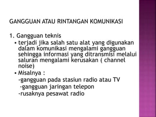 GANGGUAN ATAU RINTANGAN KOMUNIKASI 
1. Gangguan teknis 
 terjadi jika salah satu alat yang digunakan 
dalam komunikasi mengalami gangguan 
sehingga informasi yang ditransmisi melalui 
saluran mengalami kerusakan ( channel 
noise) 
 Misalnya : 
-gangguan pada stasiun radio atau TV 
-gangguan jaringan telepon 
-rusaknya pesawat radio 
 